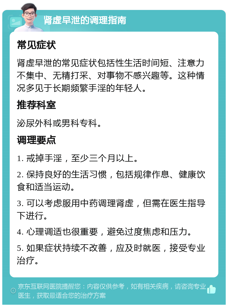 肾虚早泄的调理指南 常见症状 肾虚早泄的常见症状包括性生活时间短、注意力不集中、无精打采、对事物不感兴趣等。这种情况多见于长期频繁手淫的年轻人。 推荐科室 泌尿外科或男科专科。 调理要点 1. 戒掉手淫，至少三个月以上。 2. 保持良好的生活习惯，包括规律作息、健康饮食和适当运动。 3. 可以考虑服用中药调理肾虚，但需在医生指导下进行。 4. 心理调适也很重要，避免过度焦虑和压力。 5. 如果症状持续不改善，应及时就医，接受专业治疗。