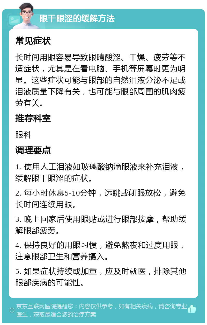 眼干眼涩的缓解方法 常见症状 长时间用眼容易导致眼睛酸涩、干燥、疲劳等不适症状，尤其是在看电脑、手机等屏幕时更为明显。这些症状可能与眼部的自然泪液分泌不足或泪液质量下降有关，也可能与眼部周围的肌肉疲劳有关。 推荐科室 眼科 调理要点 1. 使用人工泪液如玻璃酸钠滴眼液来补充泪液，缓解眼干眼涩的症状。 2. 每小时休息5-10分钟，远眺或闭眼放松，避免长时间连续用眼。 3. 晚上回家后使用眼贴或进行眼部按摩，帮助缓解眼部疲劳。 4. 保持良好的用眼习惯，避免熬夜和过度用眼，注意眼部卫生和营养摄入。 5. 如果症状持续或加重，应及时就医，排除其他眼部疾病的可能性。