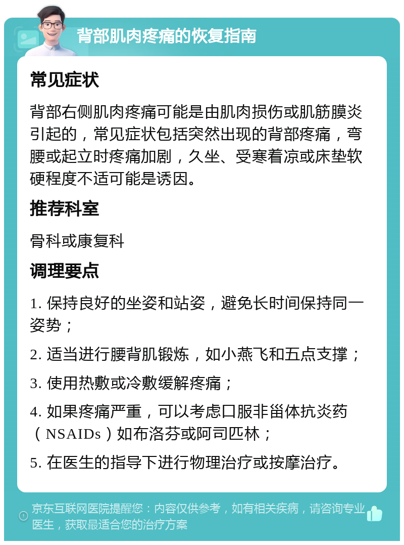 背部肌肉疼痛的恢复指南 常见症状 背部右侧肌肉疼痛可能是由肌肉损伤或肌筋膜炎引起的，常见症状包括突然出现的背部疼痛，弯腰或起立时疼痛加剧，久坐、受寒着凉或床垫软硬程度不适可能是诱因。 推荐科室 骨科或康复科 调理要点 1. 保持良好的坐姿和站姿，避免长时间保持同一姿势； 2. 适当进行腰背肌锻炼，如小燕飞和五点支撑； 3. 使用热敷或冷敷缓解疼痛； 4. 如果疼痛严重，可以考虑口服非甾体抗炎药（NSAIDs）如布洛芬或阿司匹林； 5. 在医生的指导下进行物理治疗或按摩治疗。