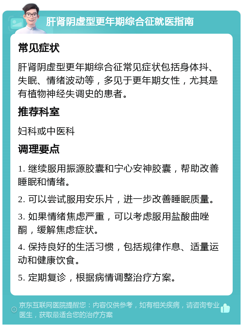 肝肾阴虚型更年期综合征就医指南 常见症状 肝肾阴虚型更年期综合征常见症状包括身体抖、失眠、情绪波动等，多见于更年期女性，尤其是有植物神经失调史的患者。 推荐科室 妇科或中医科 调理要点 1. 继续服用振源胶囊和宁心安神胶囊，帮助改善睡眠和情绪。 2. 可以尝试服用安乐片，进一步改善睡眠质量。 3. 如果情绪焦虑严重，可以考虑服用盐酸曲唑酮，缓解焦虑症状。 4. 保持良好的生活习惯，包括规律作息、适量运动和健康饮食。 5. 定期复诊，根据病情调整治疗方案。