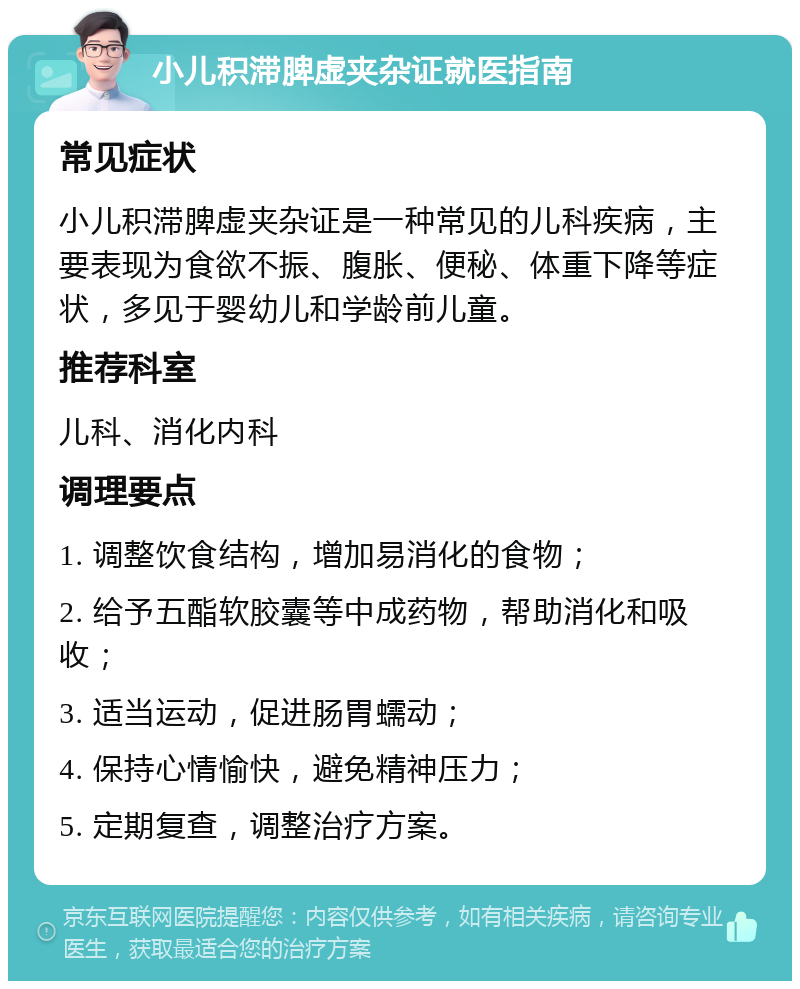 小儿积滞脾虚夹杂证就医指南 常见症状 小儿积滞脾虚夹杂证是一种常见的儿科疾病，主要表现为食欲不振、腹胀、便秘、体重下降等症状，多见于婴幼儿和学龄前儿童。 推荐科室 儿科、消化内科 调理要点 1. 调整饮食结构，增加易消化的食物； 2. 给予五酯软胶囊等中成药物，帮助消化和吸收； 3. 适当运动，促进肠胃蠕动； 4. 保持心情愉快，避免精神压力； 5. 定期复查，调整治疗方案。