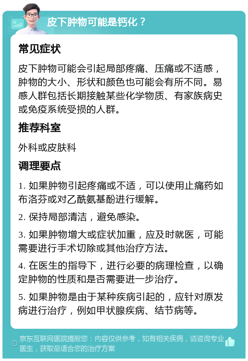 皮下肿物可能是钙化？ 常见症状 皮下肿物可能会引起局部疼痛、压痛或不适感，肿物的大小、形状和颜色也可能会有所不同。易感人群包括长期接触某些化学物质、有家族病史或免疫系统受损的人群。 推荐科室 外科或皮肤科 调理要点 1. 如果肿物引起疼痛或不适，可以使用止痛药如布洛芬或对乙酰氨基酚进行缓解。 2. 保持局部清洁，避免感染。 3. 如果肿物增大或症状加重，应及时就医，可能需要进行手术切除或其他治疗方法。 4. 在医生的指导下，进行必要的病理检查，以确定肿物的性质和是否需要进一步治疗。 5. 如果肿物是由于某种疾病引起的，应针对原发病进行治疗，例如甲状腺疾病、结节病等。