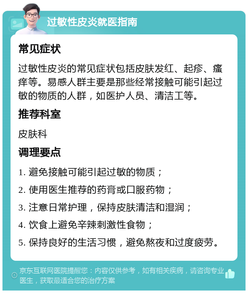 过敏性皮炎就医指南 常见症状 过敏性皮炎的常见症状包括皮肤发红、起疹、瘙痒等。易感人群主要是那些经常接触可能引起过敏的物质的人群，如医护人员、清洁工等。 推荐科室 皮肤科 调理要点 1. 避免接触可能引起过敏的物质； 2. 使用医生推荐的药膏或口服药物； 3. 注意日常护理，保持皮肤清洁和湿润； 4. 饮食上避免辛辣刺激性食物； 5. 保持良好的生活习惯，避免熬夜和过度疲劳。