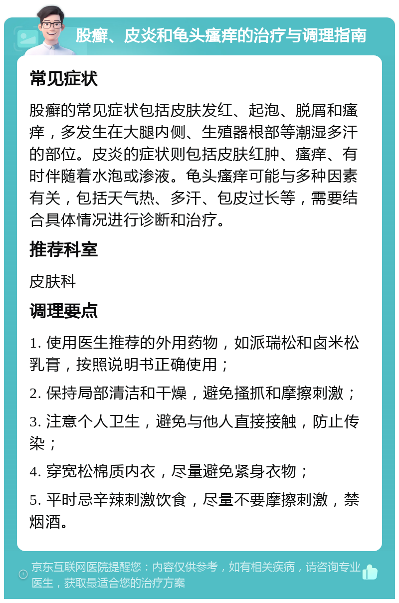 股癣、皮炎和龟头瘙痒的治疗与调理指南 常见症状 股癣的常见症状包括皮肤发红、起泡、脱屑和瘙痒，多发生在大腿内侧、生殖器根部等潮湿多汗的部位。皮炎的症状则包括皮肤红肿、瘙痒、有时伴随着水泡或渗液。龟头瘙痒可能与多种因素有关，包括天气热、多汗、包皮过长等，需要结合具体情况进行诊断和治疗。 推荐科室 皮肤科 调理要点 1. 使用医生推荐的外用药物，如派瑞松和卤米松乳膏，按照说明书正确使用； 2. 保持局部清洁和干燥，避免搔抓和摩擦刺激； 3. 注意个人卫生，避免与他人直接接触，防止传染； 4. 穿宽松棉质内衣，尽量避免紧身衣物； 5. 平时忌辛辣刺激饮食，尽量不要摩擦刺激，禁烟酒。