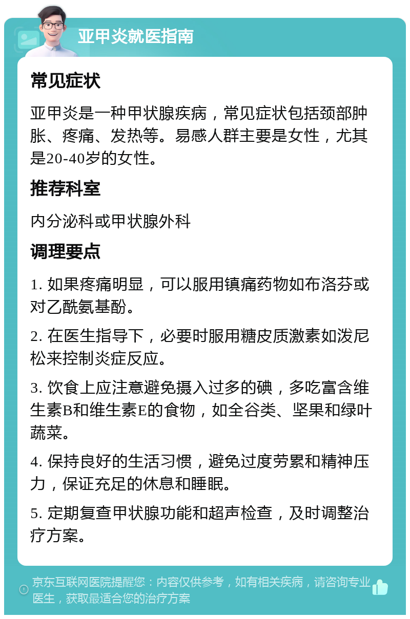 亚甲炎就医指南 常见症状 亚甲炎是一种甲状腺疾病，常见症状包括颈部肿胀、疼痛、发热等。易感人群主要是女性，尤其是20-40岁的女性。 推荐科室 内分泌科或甲状腺外科 调理要点 1. 如果疼痛明显，可以服用镇痛药物如布洛芬或对乙酰氨基酚。 2. 在医生指导下，必要时服用糖皮质激素如泼尼松来控制炎症反应。 3. 饮食上应注意避免摄入过多的碘，多吃富含维生素B和维生素E的食物，如全谷类、坚果和绿叶蔬菜。 4. 保持良好的生活习惯，避免过度劳累和精神压力，保证充足的休息和睡眠。 5. 定期复查甲状腺功能和超声检查，及时调整治疗方案。