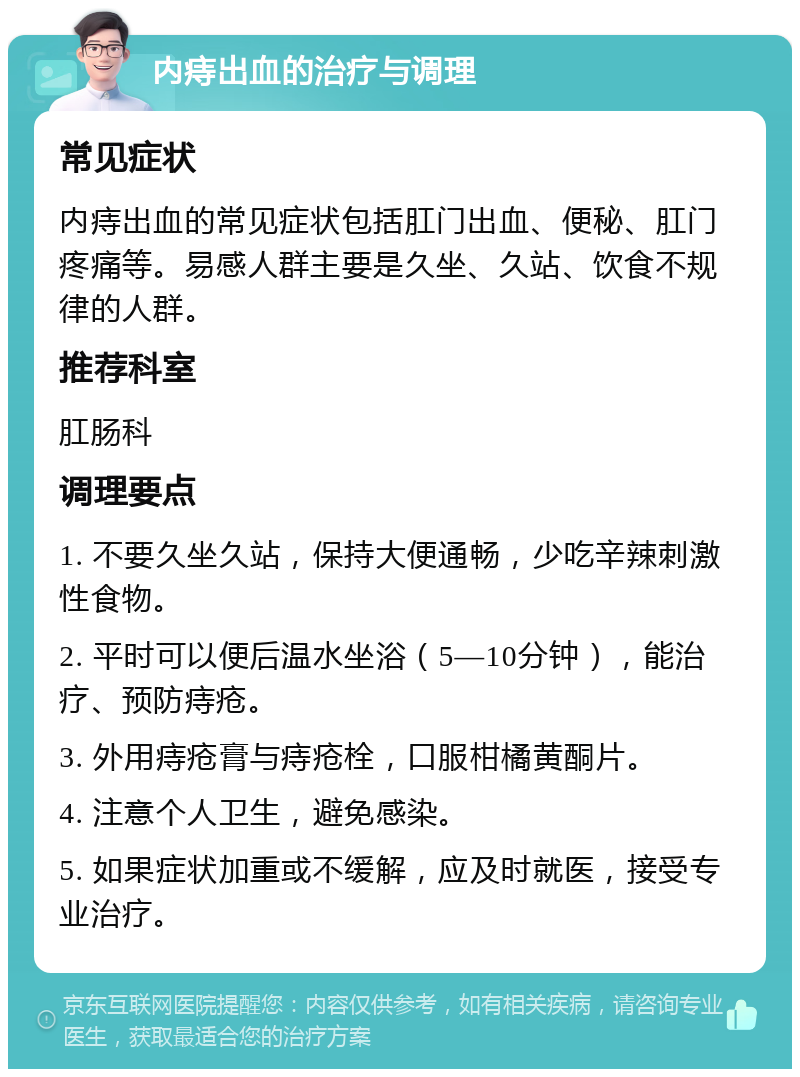 内痔出血的治疗与调理 常见症状 内痔出血的常见症状包括肛门出血、便秘、肛门疼痛等。易感人群主要是久坐、久站、饮食不规律的人群。 推荐科室 肛肠科 调理要点 1. 不要久坐久站，保持大便通畅，少吃辛辣刺激性食物。 2. 平时可以便后温水坐浴（5—10分钟），能治疗、预防痔疮。 3. 外用痔疮膏与痔疮栓，口服柑橘黄酮片。 4. 注意个人卫生，避免感染。 5. 如果症状加重或不缓解，应及时就医，接受专业治疗。