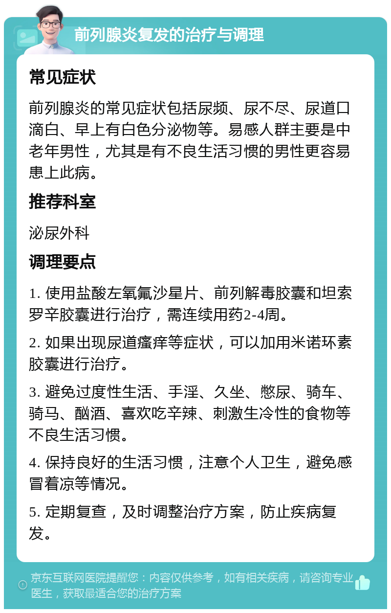 前列腺炎复发的治疗与调理 常见症状 前列腺炎的常见症状包括尿频、尿不尽、尿道口滴白、早上有白色分泌物等。易感人群主要是中老年男性，尤其是有不良生活习惯的男性更容易患上此病。 推荐科室 泌尿外科 调理要点 1. 使用盐酸左氧氟沙星片、前列解毒胶囊和坦索罗辛胶囊进行治疗，需连续用药2-4周。 2. 如果出现尿道瘙痒等症状，可以加用米诺环素胶囊进行治疗。 3. 避免过度性生活、手淫、久坐、憋尿、骑车、骑马、酗酒、喜欢吃辛辣、刺激生冷性的食物等不良生活习惯。 4. 保持良好的生活习惯，注意个人卫生，避免感冒着凉等情况。 5. 定期复查，及时调整治疗方案，防止疾病复发。