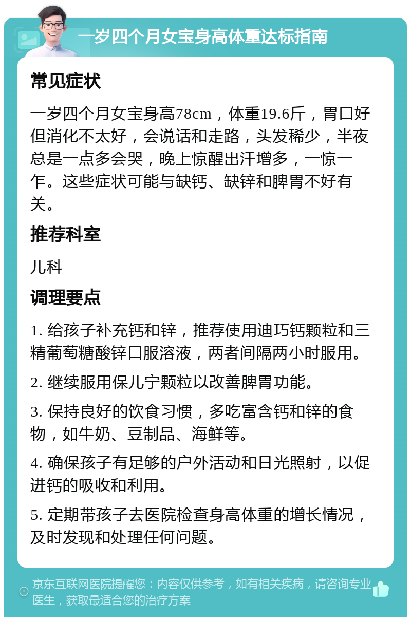 一岁四个月女宝身高体重达标指南 常见症状 一岁四个月女宝身高78cm，体重19.6斤，胃口好但消化不太好，会说话和走路，头发稀少，半夜总是一点多会哭，晚上惊醒出汗增多，一惊一乍。这些症状可能与缺钙、缺锌和脾胃不好有关。 推荐科室 儿科 调理要点 1. 给孩子补充钙和锌，推荐使用迪巧钙颗粒和三精葡萄糖酸锌口服溶液，两者间隔两小时服用。 2. 继续服用保儿宁颗粒以改善脾胃功能。 3. 保持良好的饮食习惯，多吃富含钙和锌的食物，如牛奶、豆制品、海鲜等。 4. 确保孩子有足够的户外活动和日光照射，以促进钙的吸收和利用。 5. 定期带孩子去医院检查身高体重的增长情况，及时发现和处理任何问题。