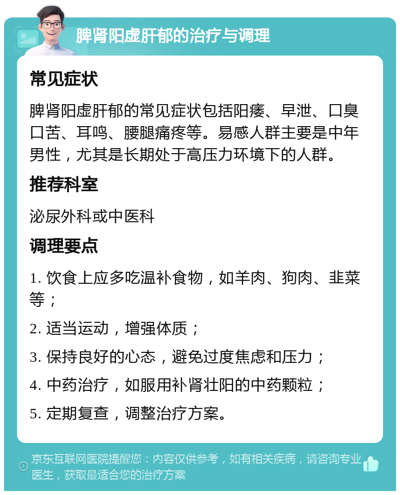 脾肾阳虚肝郁的治疗与调理 常见症状 脾肾阳虚肝郁的常见症状包括阳痿、早泄、口臭口苦、耳鸣、腰腿痛疼等。易感人群主要是中年男性，尤其是长期处于高压力环境下的人群。 推荐科室 泌尿外科或中医科 调理要点 1. 饮食上应多吃温补食物，如羊肉、狗肉、韭菜等； 2. 适当运动，增强体质； 3. 保持良好的心态，避免过度焦虑和压力； 4. 中药治疗，如服用补肾壮阳的中药颗粒； 5. 定期复查，调整治疗方案。