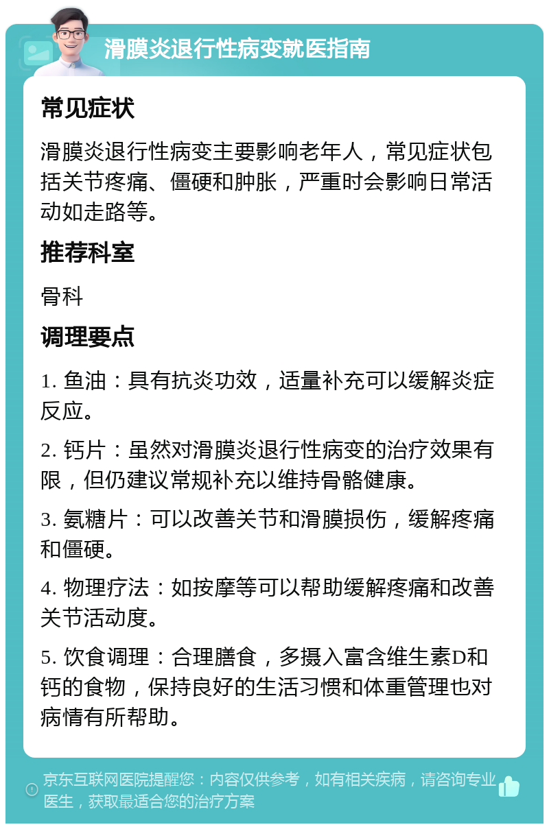 滑膜炎退行性病变就医指南 常见症状 滑膜炎退行性病变主要影响老年人，常见症状包括关节疼痛、僵硬和肿胀，严重时会影响日常活动如走路等。 推荐科室 骨科 调理要点 1. 鱼油：具有抗炎功效，适量补充可以缓解炎症反应。 2. 钙片：虽然对滑膜炎退行性病变的治疗效果有限，但仍建议常规补充以维持骨骼健康。 3. 氨糖片：可以改善关节和滑膜损伤，缓解疼痛和僵硬。 4. 物理疗法：如按摩等可以帮助缓解疼痛和改善关节活动度。 5. 饮食调理：合理膳食，多摄入富含维生素D和钙的食物，保持良好的生活习惯和体重管理也对病情有所帮助。