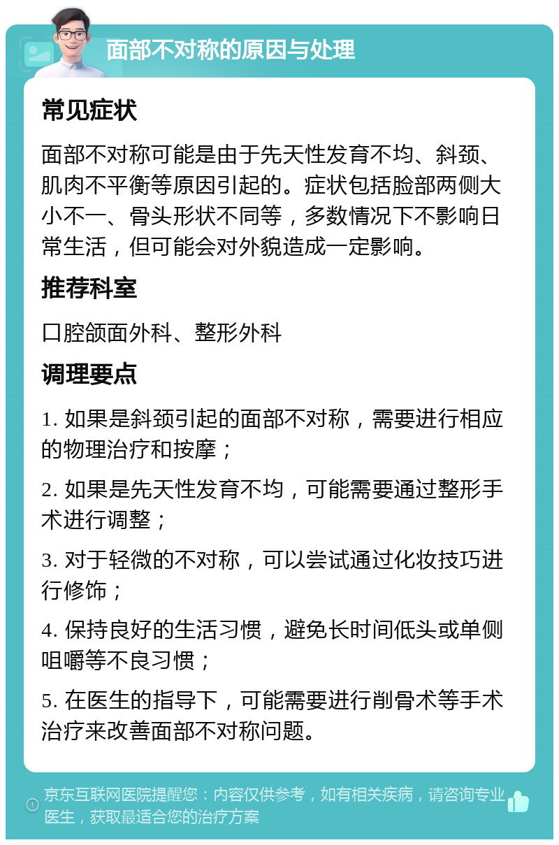 面部不对称的原因与处理 常见症状 面部不对称可能是由于先天性发育不均、斜颈、肌肉不平衡等原因引起的。症状包括脸部两侧大小不一、骨头形状不同等，多数情况下不影响日常生活，但可能会对外貌造成一定影响。 推荐科室 口腔颌面外科、整形外科 调理要点 1. 如果是斜颈引起的面部不对称，需要进行相应的物理治疗和按摩； 2. 如果是先天性发育不均，可能需要通过整形手术进行调整； 3. 对于轻微的不对称，可以尝试通过化妆技巧进行修饰； 4. 保持良好的生活习惯，避免长时间低头或单侧咀嚼等不良习惯； 5. 在医生的指导下，可能需要进行削骨术等手术治疗来改善面部不对称问题。