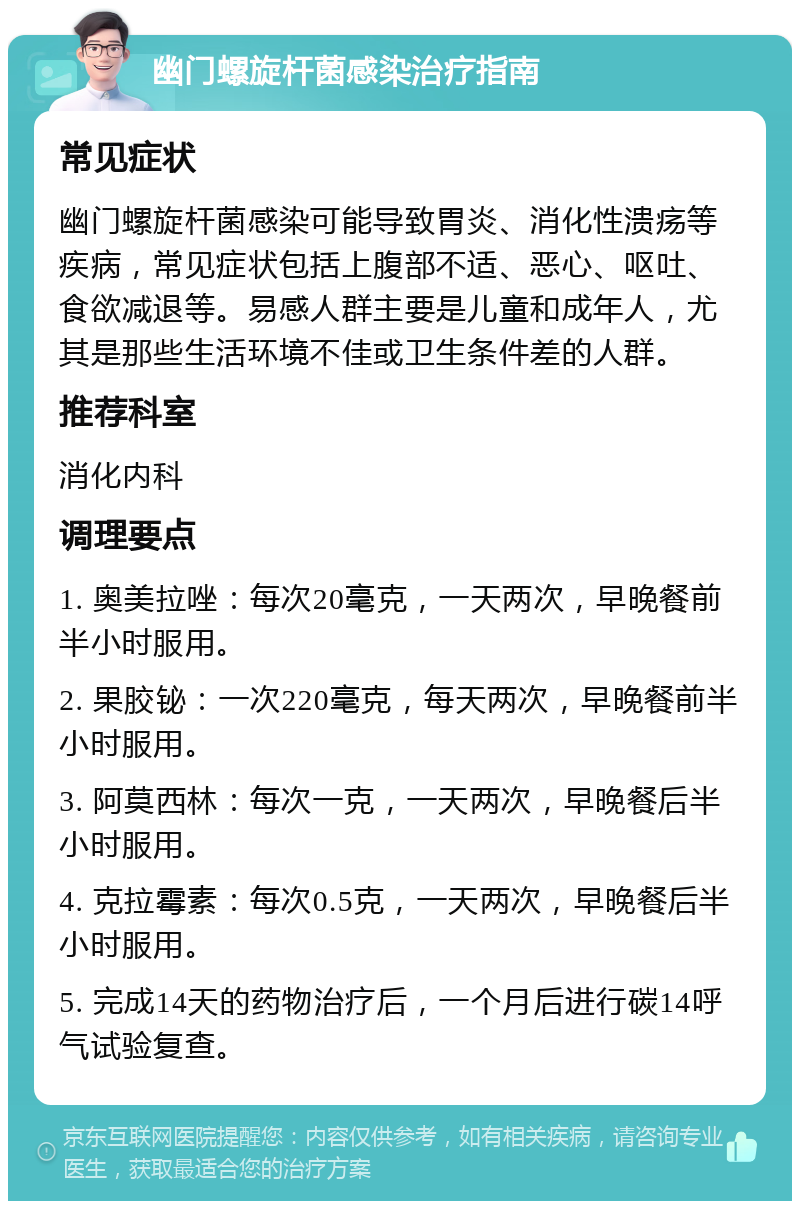 幽门螺旋杆菌感染治疗指南 常见症状 幽门螺旋杆菌感染可能导致胃炎、消化性溃疡等疾病，常见症状包括上腹部不适、恶心、呕吐、食欲减退等。易感人群主要是儿童和成年人，尤其是那些生活环境不佳或卫生条件差的人群。 推荐科室 消化内科 调理要点 1. 奥美拉唑：每次20毫克，一天两次，早晚餐前半小时服用。 2. 果胶铋：一次220毫克，每天两次，早晚餐前半小时服用。 3. 阿莫西林：每次一克，一天两次，早晚餐后半小时服用。 4. 克拉霉素：每次0.5克，一天两次，早晚餐后半小时服用。 5. 完成14天的药物治疗后，一个月后进行碳14呼气试验复查。