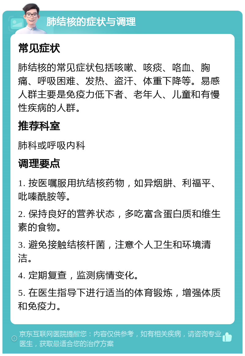 肺结核的症状与调理 常见症状 肺结核的常见症状包括咳嗽、咳痰、咯血、胸痛、呼吸困难、发热、盗汗、体重下降等。易感人群主要是免疫力低下者、老年人、儿童和有慢性疾病的人群。 推荐科室 肺科或呼吸内科 调理要点 1. 按医嘱服用抗结核药物，如异烟肼、利福平、吡嗪酰胺等。 2. 保持良好的营养状态，多吃富含蛋白质和维生素的食物。 3. 避免接触结核杆菌，注意个人卫生和环境清洁。 4. 定期复查，监测病情变化。 5. 在医生指导下进行适当的体育锻炼，增强体质和免疫力。