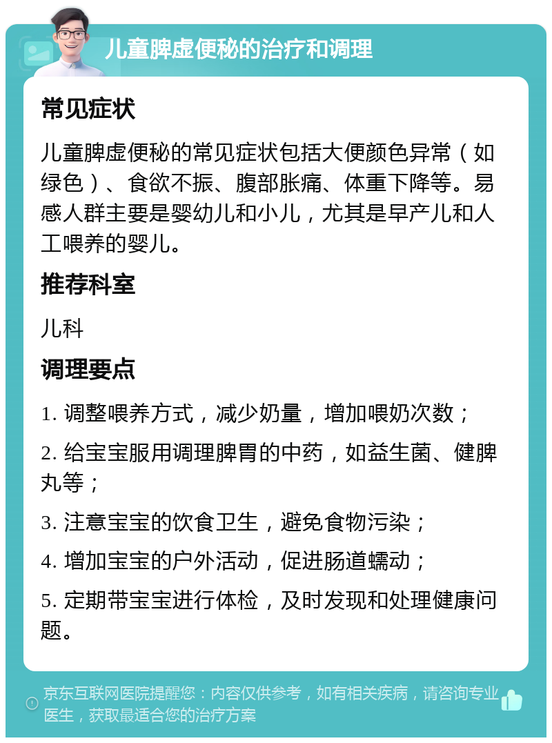 儿童脾虚便秘的治疗和调理 常见症状 儿童脾虚便秘的常见症状包括大便颜色异常（如绿色）、食欲不振、腹部胀痛、体重下降等。易感人群主要是婴幼儿和小儿，尤其是早产儿和人工喂养的婴儿。 推荐科室 儿科 调理要点 1. 调整喂养方式，减少奶量，增加喂奶次数； 2. 给宝宝服用调理脾胃的中药，如益生菌、健脾丸等； 3. 注意宝宝的饮食卫生，避免食物污染； 4. 增加宝宝的户外活动，促进肠道蠕动； 5. 定期带宝宝进行体检，及时发现和处理健康问题。