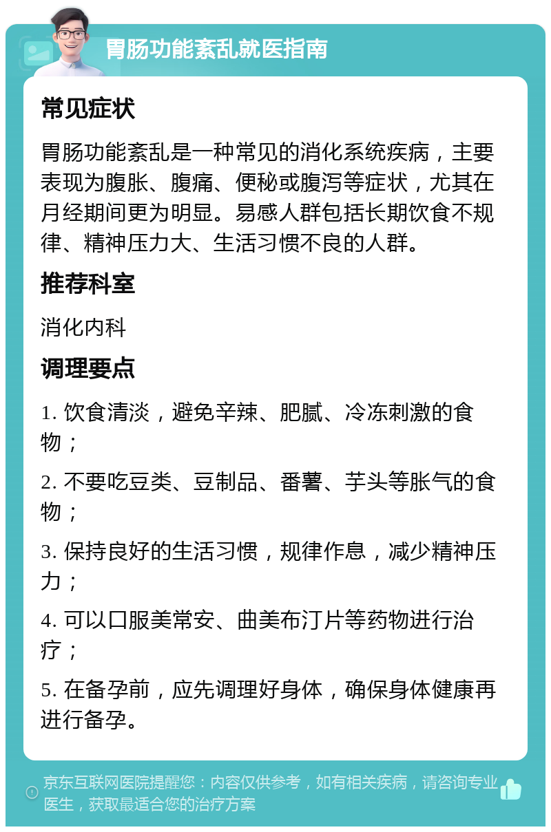 胃肠功能紊乱就医指南 常见症状 胃肠功能紊乱是一种常见的消化系统疾病，主要表现为腹胀、腹痛、便秘或腹泻等症状，尤其在月经期间更为明显。易感人群包括长期饮食不规律、精神压力大、生活习惯不良的人群。 推荐科室 消化内科 调理要点 1. 饮食清淡，避免辛辣、肥腻、冷冻刺激的食物； 2. 不要吃豆类、豆制品、番薯、芋头等胀气的食物； 3. 保持良好的生活习惯，规律作息，减少精神压力； 4. 可以口服美常安、曲美布汀片等药物进行治疗； 5. 在备孕前，应先调理好身体，确保身体健康再进行备孕。