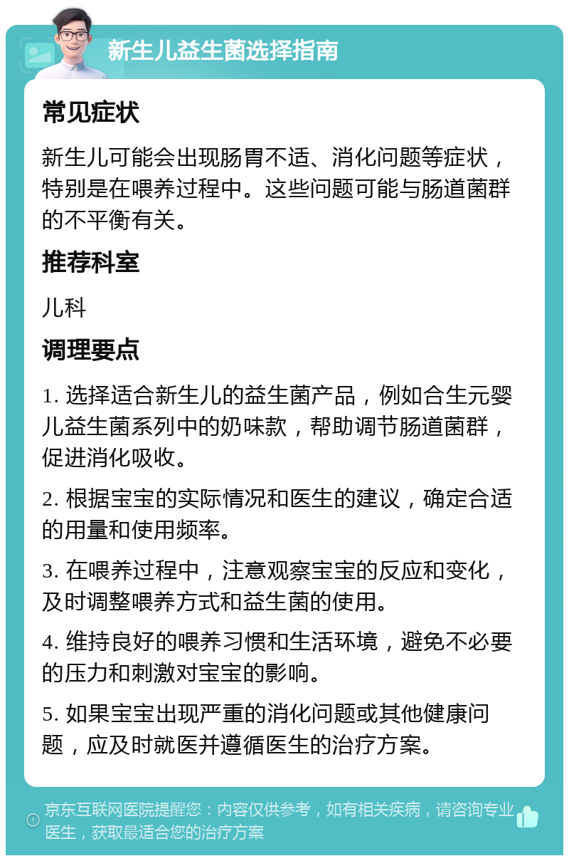 新生儿益生菌选择指南 常见症状 新生儿可能会出现肠胃不适、消化问题等症状，特别是在喂养过程中。这些问题可能与肠道菌群的不平衡有关。 推荐科室 儿科 调理要点 1. 选择适合新生儿的益生菌产品，例如合生元婴儿益生菌系列中的奶味款，帮助调节肠道菌群，促进消化吸收。 2. 根据宝宝的实际情况和医生的建议，确定合适的用量和使用频率。 3. 在喂养过程中，注意观察宝宝的反应和变化，及时调整喂养方式和益生菌的使用。 4. 维持良好的喂养习惯和生活环境，避免不必要的压力和刺激对宝宝的影响。 5. 如果宝宝出现严重的消化问题或其他健康问题，应及时就医并遵循医生的治疗方案。