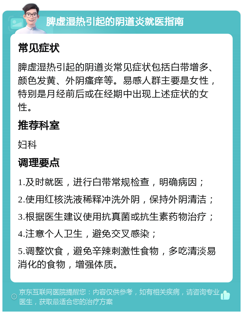 脾虚湿热引起的阴道炎就医指南 常见症状 脾虚湿热引起的阴道炎常见症状包括白带增多、颜色发黄、外阴瘙痒等。易感人群主要是女性，特别是月经前后或在经期中出现上述症状的女性。 推荐科室 妇科 调理要点 1.及时就医，进行白带常规检查，明确病因； 2.使用红核洗液稀释冲洗外阴，保持外阴清洁； 3.根据医生建议使用抗真菌或抗生素药物治疗； 4.注意个人卫生，避免交叉感染； 5.调整饮食，避免辛辣刺激性食物，多吃清淡易消化的食物，增强体质。