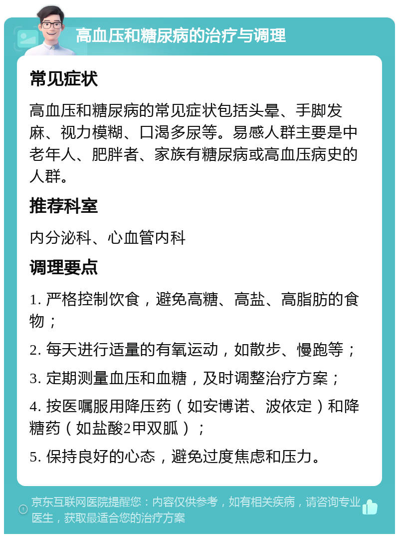 高血压和糖尿病的治疗与调理 常见症状 高血压和糖尿病的常见症状包括头晕、手脚发麻、视力模糊、口渴多尿等。易感人群主要是中老年人、肥胖者、家族有糖尿病或高血压病史的人群。 推荐科室 内分泌科、心血管内科 调理要点 1. 严格控制饮食，避免高糖、高盐、高脂肪的食物； 2. 每天进行适量的有氧运动，如散步、慢跑等； 3. 定期测量血压和血糖，及时调整治疗方案； 4. 按医嘱服用降压药（如安博诺、波依定）和降糖药（如盐酸2甲双胍）； 5. 保持良好的心态，避免过度焦虑和压力。