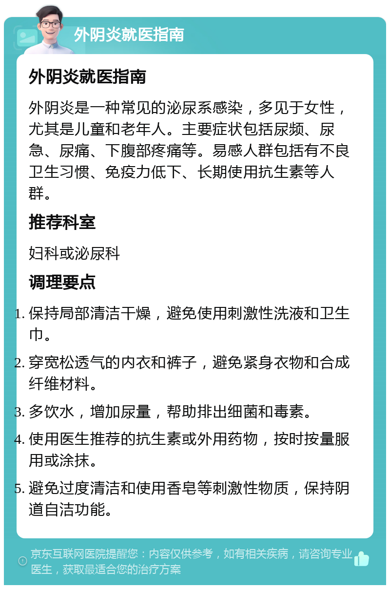 外阴炎就医指南 外阴炎就医指南 外阴炎是一种常见的泌尿系感染，多见于女性，尤其是儿童和老年人。主要症状包括尿频、尿急、尿痛、下腹部疼痛等。易感人群包括有不良卫生习惯、免疫力低下、长期使用抗生素等人群。 推荐科室 妇科或泌尿科 调理要点 保持局部清洁干燥，避免使用刺激性洗液和卫生巾。 穿宽松透气的内衣和裤子，避免紧身衣物和合成纤维材料。 多饮水，增加尿量，帮助排出细菌和毒素。 使用医生推荐的抗生素或外用药物，按时按量服用或涂抹。 避免过度清洁和使用香皂等刺激性物质，保持阴道自洁功能。