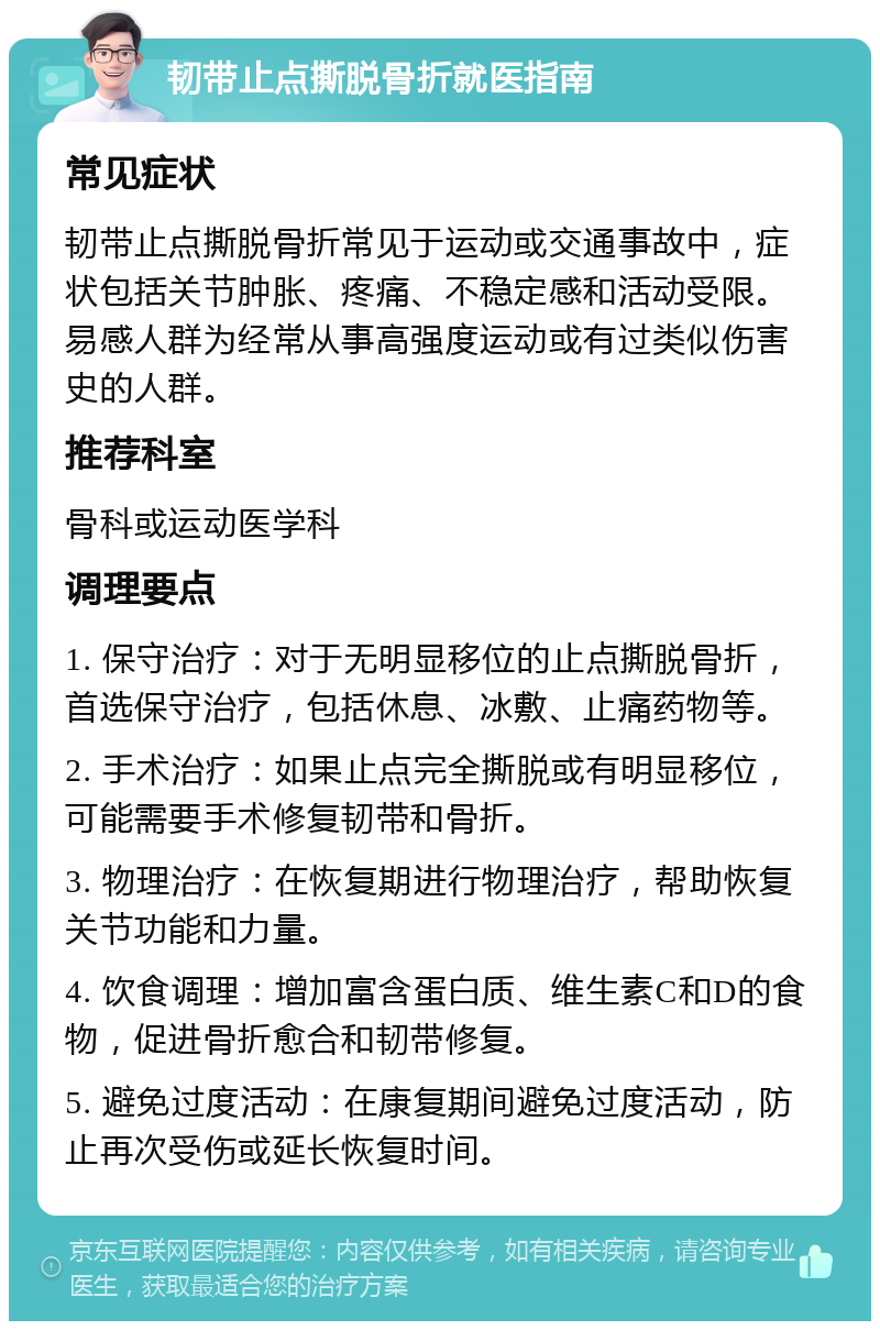 韧带止点撕脱骨折就医指南 常见症状 韧带止点撕脱骨折常见于运动或交通事故中，症状包括关节肿胀、疼痛、不稳定感和活动受限。易感人群为经常从事高强度运动或有过类似伤害史的人群。 推荐科室 骨科或运动医学科 调理要点 1. 保守治疗：对于无明显移位的止点撕脱骨折，首选保守治疗，包括休息、冰敷、止痛药物等。 2. 手术治疗：如果止点完全撕脱或有明显移位，可能需要手术修复韧带和骨折。 3. 物理治疗：在恢复期进行物理治疗，帮助恢复关节功能和力量。 4. 饮食调理：增加富含蛋白质、维生素C和D的食物，促进骨折愈合和韧带修复。 5. 避免过度活动：在康复期间避免过度活动，防止再次受伤或延长恢复时间。