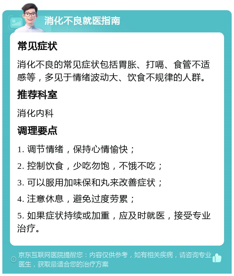 消化不良就医指南 常见症状 消化不良的常见症状包括胃胀、打嗝、食管不适感等，多见于情绪波动大、饮食不规律的人群。 推荐科室 消化内科 调理要点 1. 调节情绪，保持心情愉快； 2. 控制饮食，少吃勿饱，不饿不吃； 3. 可以服用加味保和丸来改善症状； 4. 注意休息，避免过度劳累； 5. 如果症状持续或加重，应及时就医，接受专业治疗。