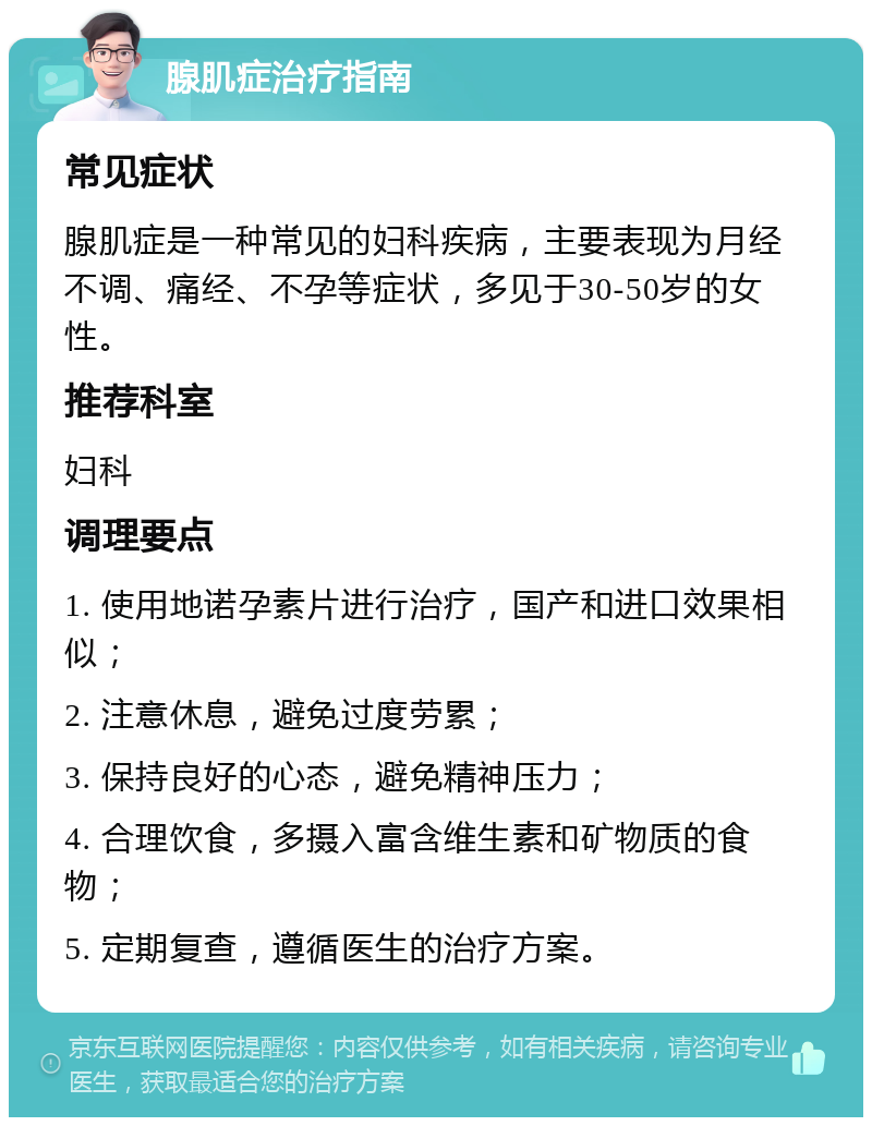 腺肌症治疗指南 常见症状 腺肌症是一种常见的妇科疾病，主要表现为月经不调、痛经、不孕等症状，多见于30-50岁的女性。 推荐科室 妇科 调理要点 1. 使用地诺孕素片进行治疗，国产和进口效果相似； 2. 注意休息，避免过度劳累； 3. 保持良好的心态，避免精神压力； 4. 合理饮食，多摄入富含维生素和矿物质的食物； 5. 定期复查，遵循医生的治疗方案。