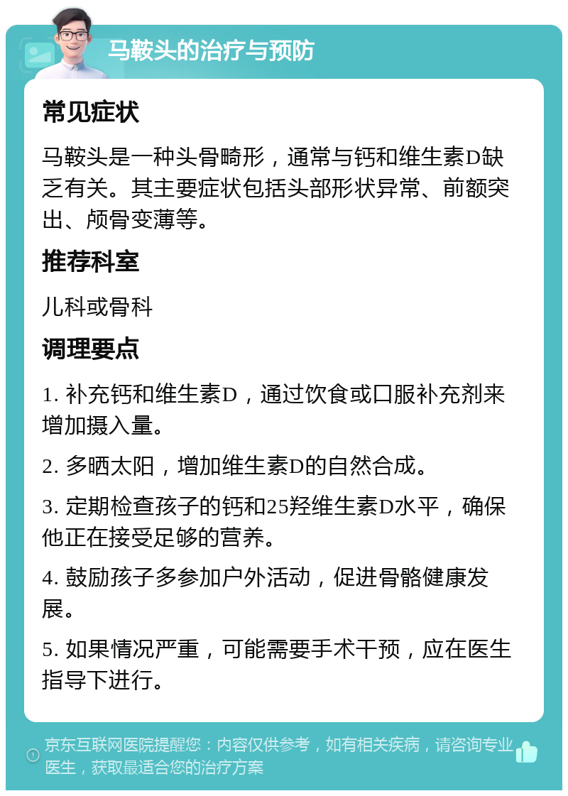 马鞍头的治疗与预防 常见症状 马鞍头是一种头骨畸形，通常与钙和维生素D缺乏有关。其主要症状包括头部形状异常、前额突出、颅骨变薄等。 推荐科室 儿科或骨科 调理要点 1. 补充钙和维生素D，通过饮食或口服补充剂来增加摄入量。 2. 多晒太阳，增加维生素D的自然合成。 3. 定期检查孩子的钙和25羟维生素D水平，确保他正在接受足够的营养。 4. 鼓励孩子多参加户外活动，促进骨骼健康发展。 5. 如果情况严重，可能需要手术干预，应在医生指导下进行。