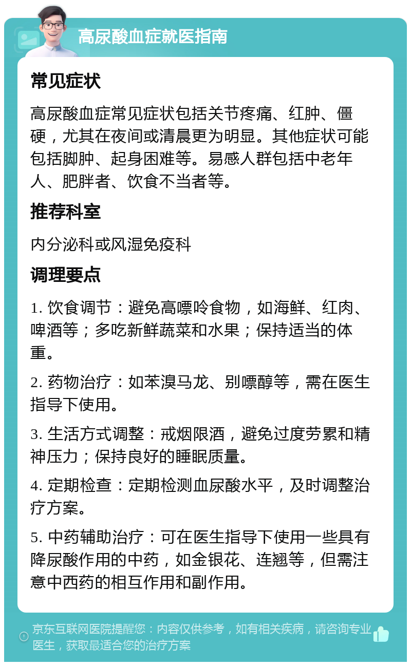 高尿酸血症就医指南 常见症状 高尿酸血症常见症状包括关节疼痛、红肿、僵硬，尤其在夜间或清晨更为明显。其他症状可能包括脚肿、起身困难等。易感人群包括中老年人、肥胖者、饮食不当者等。 推荐科室 内分泌科或风湿免疫科 调理要点 1. 饮食调节：避免高嘌呤食物，如海鲜、红肉、啤酒等；多吃新鲜蔬菜和水果；保持适当的体重。 2. 药物治疗：如苯溴马龙、别嘌醇等，需在医生指导下使用。 3. 生活方式调整：戒烟限酒，避免过度劳累和精神压力；保持良好的睡眠质量。 4. 定期检查：定期检测血尿酸水平，及时调整治疗方案。 5. 中药辅助治疗：可在医生指导下使用一些具有降尿酸作用的中药，如金银花、连翘等，但需注意中西药的相互作用和副作用。