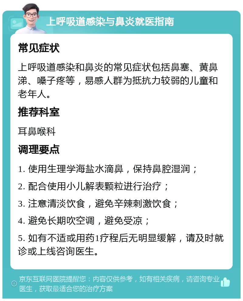 上呼吸道感染与鼻炎就医指南 常见症状 上呼吸道感染和鼻炎的常见症状包括鼻塞、黄鼻涕、嗓子疼等，易感人群为抵抗力较弱的儿童和老年人。 推荐科室 耳鼻喉科 调理要点 1. 使用生理学海盐水滴鼻，保持鼻腔湿润； 2. 配合使用小儿解表颗粒进行治疗； 3. 注意清淡饮食，避免辛辣刺激饮食； 4. 避免长期吹空调，避免受凉； 5. 如有不适或用药1疗程后无明显缓解，请及时就诊或上线咨询医生。