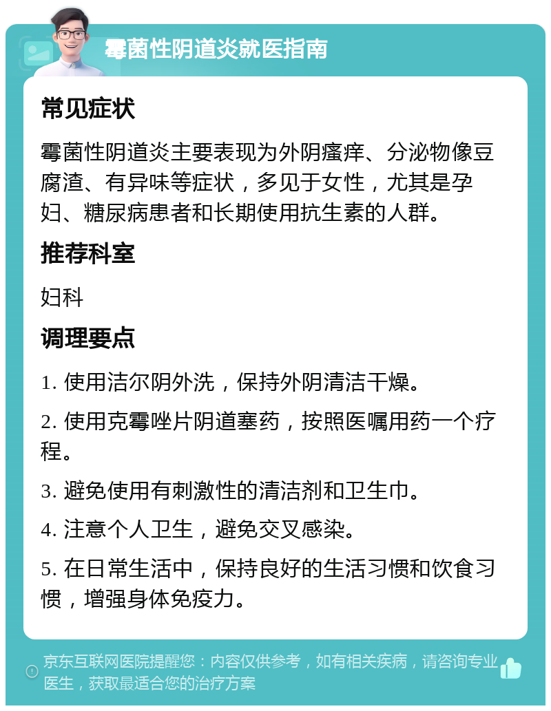 霉菌性阴道炎就医指南 常见症状 霉菌性阴道炎主要表现为外阴瘙痒、分泌物像豆腐渣、有异味等症状，多见于女性，尤其是孕妇、糖尿病患者和长期使用抗生素的人群。 推荐科室 妇科 调理要点 1. 使用洁尔阴外洗，保持外阴清洁干燥。 2. 使用克霉唑片阴道塞药，按照医嘱用药一个疗程。 3. 避免使用有刺激性的清洁剂和卫生巾。 4. 注意个人卫生，避免交叉感染。 5. 在日常生活中，保持良好的生活习惯和饮食习惯，增强身体免疫力。