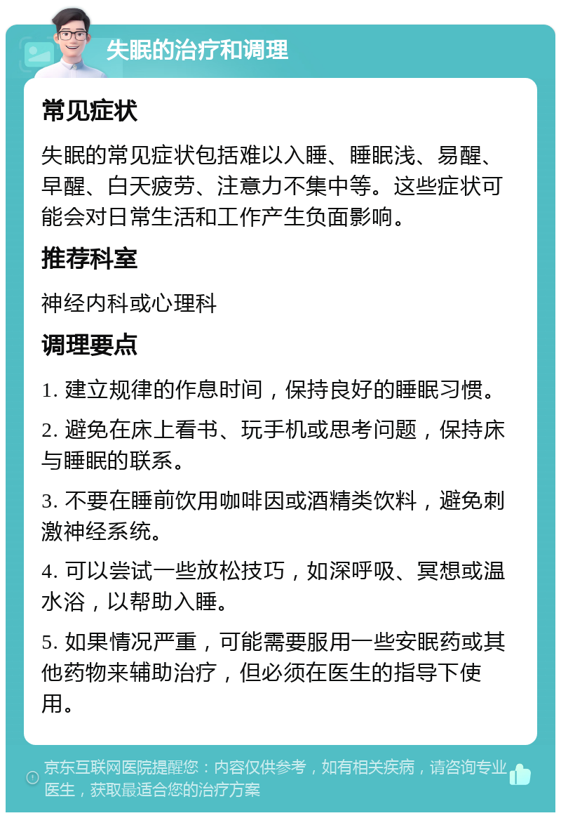 失眠的治疗和调理 常见症状 失眠的常见症状包括难以入睡、睡眠浅、易醒、早醒、白天疲劳、注意力不集中等。这些症状可能会对日常生活和工作产生负面影响。 推荐科室 神经内科或心理科 调理要点 1. 建立规律的作息时间，保持良好的睡眠习惯。 2. 避免在床上看书、玩手机或思考问题，保持床与睡眠的联系。 3. 不要在睡前饮用咖啡因或酒精类饮料，避免刺激神经系统。 4. 可以尝试一些放松技巧，如深呼吸、冥想或温水浴，以帮助入睡。 5. 如果情况严重，可能需要服用一些安眠药或其他药物来辅助治疗，但必须在医生的指导下使用。