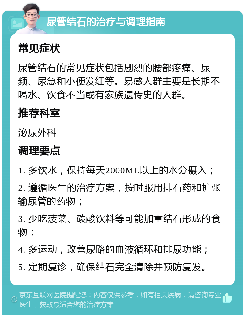 尿管结石的治疗与调理指南 常见症状 尿管结石的常见症状包括剧烈的腰部疼痛、尿频、尿急和小便发红等。易感人群主要是长期不喝水、饮食不当或有家族遗传史的人群。 推荐科室 泌尿外科 调理要点 1. 多饮水，保持每天2000ML以上的水分摄入； 2. 遵循医生的治疗方案，按时服用排石药和扩张输尿管的药物； 3. 少吃菠菜、碳酸饮料等可能加重结石形成的食物； 4. 多运动，改善尿路的血液循环和排尿功能； 5. 定期复诊，确保结石完全清除并预防复发。