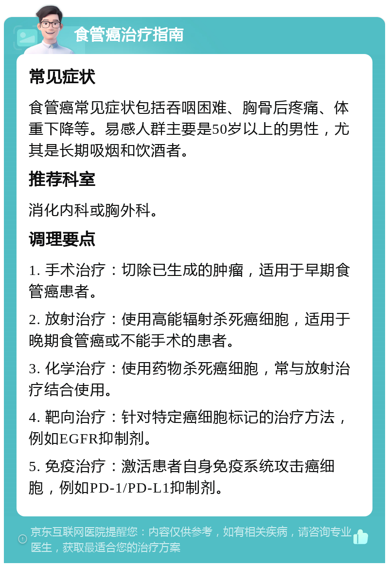 食管癌治疗指南 常见症状 食管癌常见症状包括吞咽困难、胸骨后疼痛、体重下降等。易感人群主要是50岁以上的男性，尤其是长期吸烟和饮酒者。 推荐科室 消化内科或胸外科。 调理要点 1. 手术治疗：切除已生成的肿瘤，适用于早期食管癌患者。 2. 放射治疗：使用高能辐射杀死癌细胞，适用于晚期食管癌或不能手术的患者。 3. 化学治疗：使用药物杀死癌细胞，常与放射治疗结合使用。 4. 靶向治疗：针对特定癌细胞标记的治疗方法，例如EGFR抑制剂。 5. 免疫治疗：激活患者自身免疫系统攻击癌细胞，例如PD-1/PD-L1抑制剂。