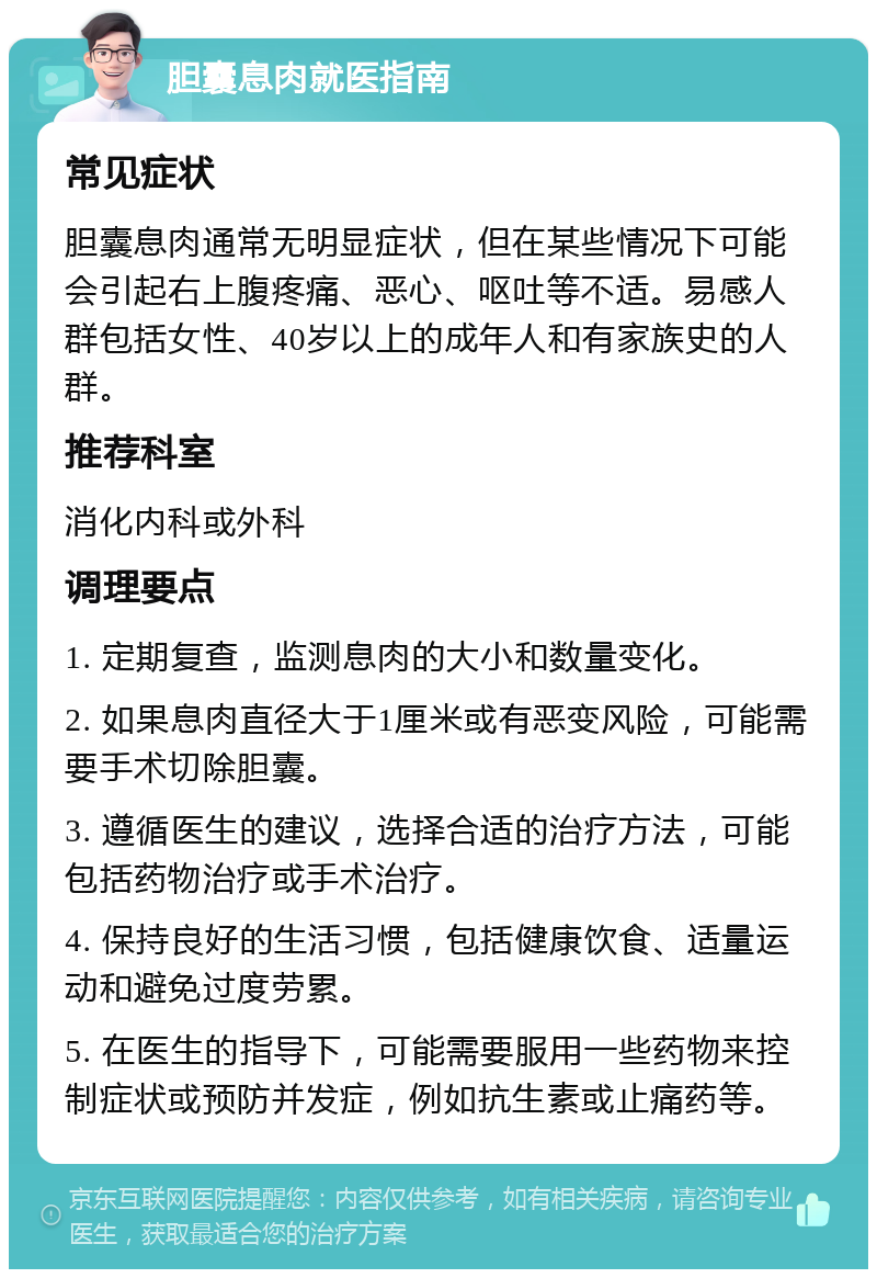 胆囊息肉就医指南 常见症状 胆囊息肉通常无明显症状，但在某些情况下可能会引起右上腹疼痛、恶心、呕吐等不适。易感人群包括女性、40岁以上的成年人和有家族史的人群。 推荐科室 消化内科或外科 调理要点 1. 定期复查，监测息肉的大小和数量变化。 2. 如果息肉直径大于1厘米或有恶变风险，可能需要手术切除胆囊。 3. 遵循医生的建议，选择合适的治疗方法，可能包括药物治疗或手术治疗。 4. 保持良好的生活习惯，包括健康饮食、适量运动和避免过度劳累。 5. 在医生的指导下，可能需要服用一些药物来控制症状或预防并发症，例如抗生素或止痛药等。