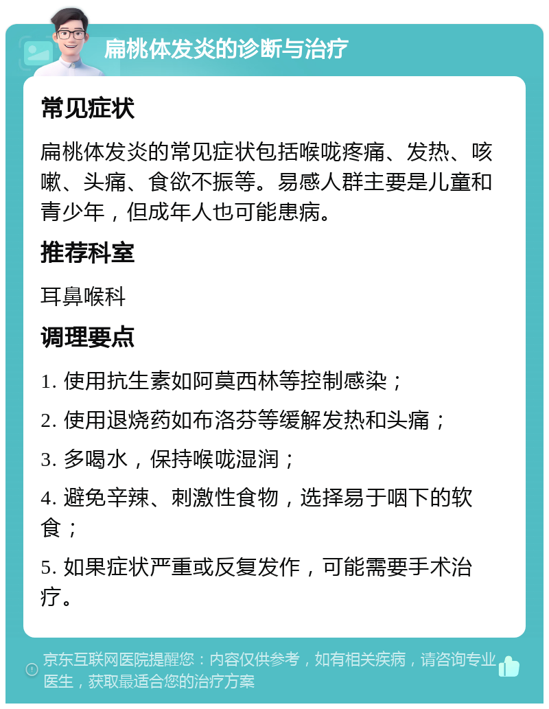 扁桃体发炎的诊断与治疗 常见症状 扁桃体发炎的常见症状包括喉咙疼痛、发热、咳嗽、头痛、食欲不振等。易感人群主要是儿童和青少年，但成年人也可能患病。 推荐科室 耳鼻喉科 调理要点 1. 使用抗生素如阿莫西林等控制感染； 2. 使用退烧药如布洛芬等缓解发热和头痛； 3. 多喝水，保持喉咙湿润； 4. 避免辛辣、刺激性食物，选择易于咽下的软食； 5. 如果症状严重或反复发作，可能需要手术治疗。