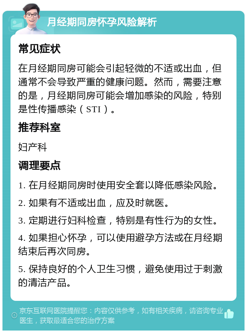 月经期同房怀孕风险解析 常见症状 在月经期同房可能会引起轻微的不适或出血，但通常不会导致严重的健康问题。然而，需要注意的是，月经期同房可能会增加感染的风险，特别是性传播感染（STI）。 推荐科室 妇产科 调理要点 1. 在月经期同房时使用安全套以降低感染风险。 2. 如果有不适或出血，应及时就医。 3. 定期进行妇科检查，特别是有性行为的女性。 4. 如果担心怀孕，可以使用避孕方法或在月经期结束后再次同房。 5. 保持良好的个人卫生习惯，避免使用过于刺激的清洁产品。