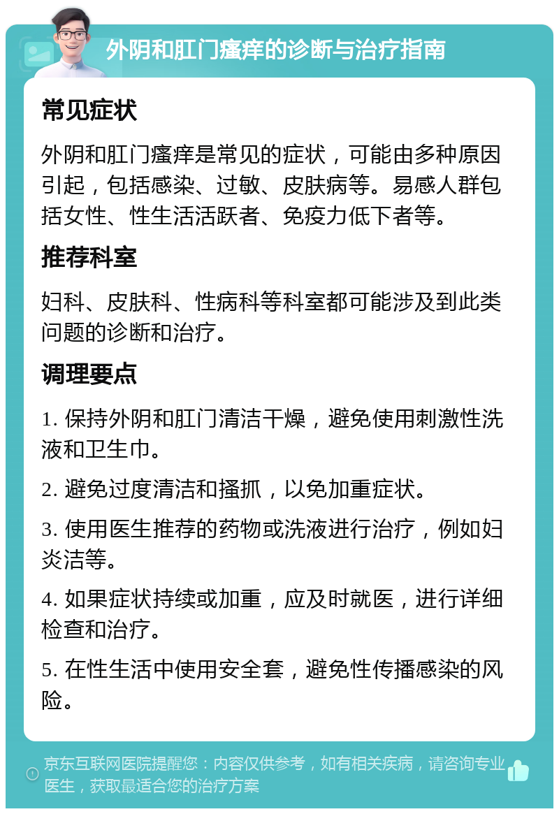 外阴和肛门瘙痒的诊断与治疗指南 常见症状 外阴和肛门瘙痒是常见的症状，可能由多种原因引起，包括感染、过敏、皮肤病等。易感人群包括女性、性生活活跃者、免疫力低下者等。 推荐科室 妇科、皮肤科、性病科等科室都可能涉及到此类问题的诊断和治疗。 调理要点 1. 保持外阴和肛门清洁干燥，避免使用刺激性洗液和卫生巾。 2. 避免过度清洁和搔抓，以免加重症状。 3. 使用医生推荐的药物或洗液进行治疗，例如妇炎洁等。 4. 如果症状持续或加重，应及时就医，进行详细检查和治疗。 5. 在性生活中使用安全套，避免性传播感染的风险。