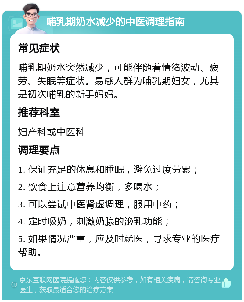 哺乳期奶水减少的中医调理指南 常见症状 哺乳期奶水突然减少，可能伴随着情绪波动、疲劳、失眠等症状。易感人群为哺乳期妇女，尤其是初次哺乳的新手妈妈。 推荐科室 妇产科或中医科 调理要点 1. 保证充足的休息和睡眠，避免过度劳累； 2. 饮食上注意营养均衡，多喝水； 3. 可以尝试中医肾虚调理，服用中药； 4. 定时吸奶，刺激奶腺的泌乳功能； 5. 如果情况严重，应及时就医，寻求专业的医疗帮助。