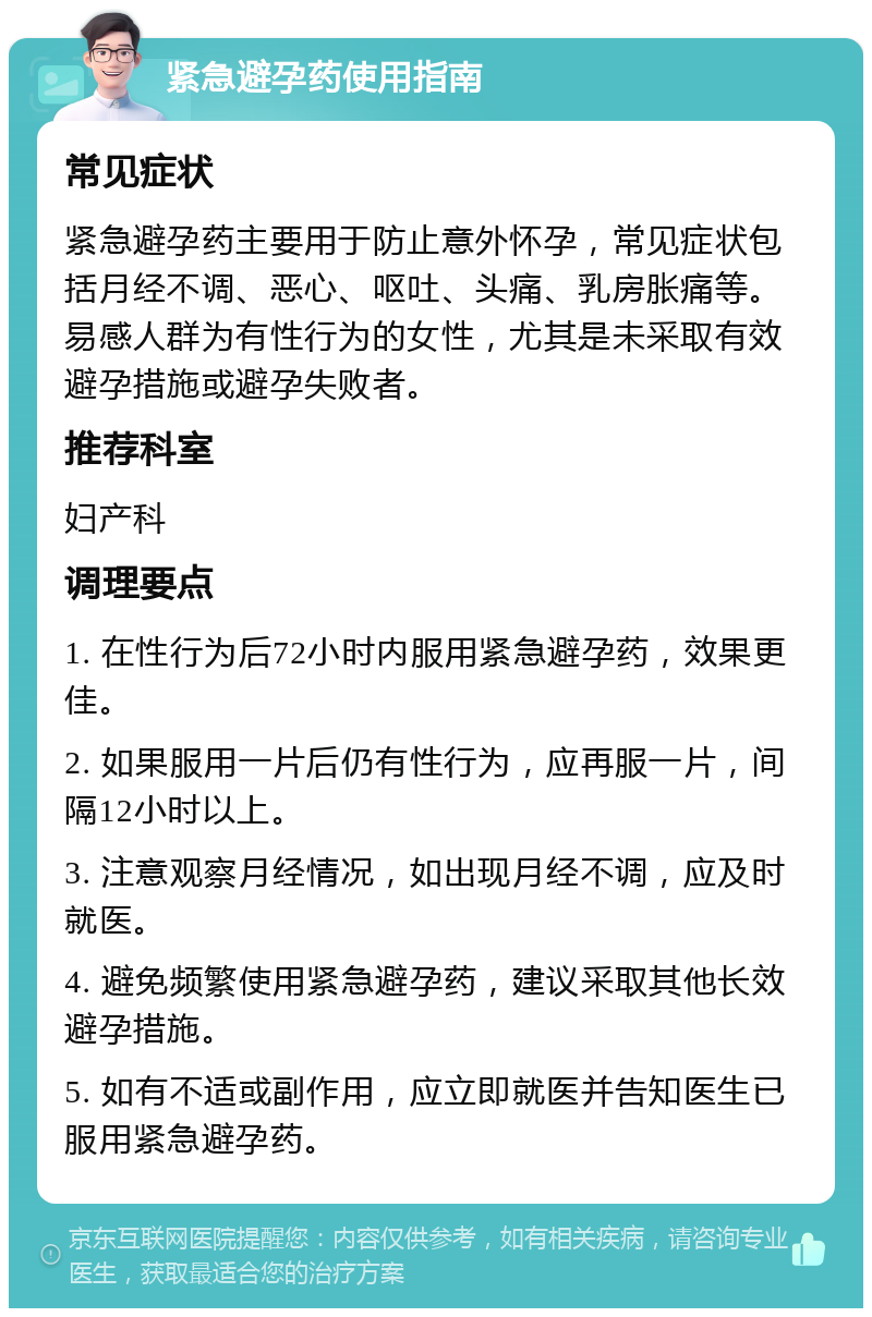 紧急避孕药使用指南 常见症状 紧急避孕药主要用于防止意外怀孕，常见症状包括月经不调、恶心、呕吐、头痛、乳房胀痛等。易感人群为有性行为的女性，尤其是未采取有效避孕措施或避孕失败者。 推荐科室 妇产科 调理要点 1. 在性行为后72小时内服用紧急避孕药，效果更佳。 2. 如果服用一片后仍有性行为，应再服一片，间隔12小时以上。 3. 注意观察月经情况，如出现月经不调，应及时就医。 4. 避免频繁使用紧急避孕药，建议采取其他长效避孕措施。 5. 如有不适或副作用，应立即就医并告知医生已服用紧急避孕药。