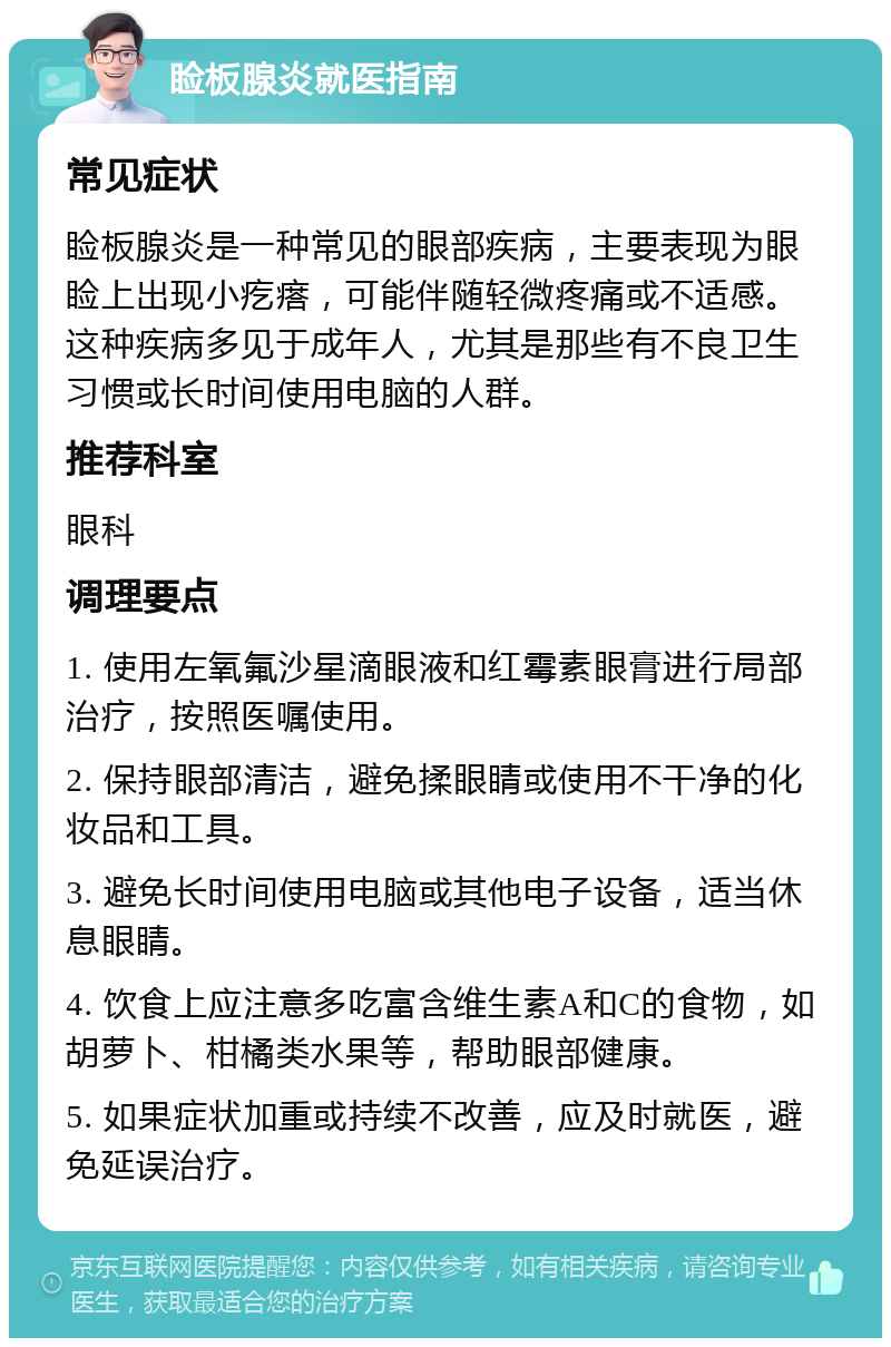 睑板腺炎就医指南 常见症状 睑板腺炎是一种常见的眼部疾病，主要表现为眼睑上出现小疙瘩，可能伴随轻微疼痛或不适感。这种疾病多见于成年人，尤其是那些有不良卫生习惯或长时间使用电脑的人群。 推荐科室 眼科 调理要点 1. 使用左氧氟沙星滴眼液和红霉素眼膏进行局部治疗，按照医嘱使用。 2. 保持眼部清洁，避免揉眼睛或使用不干净的化妆品和工具。 3. 避免长时间使用电脑或其他电子设备，适当休息眼睛。 4. 饮食上应注意多吃富含维生素A和C的食物，如胡萝卜、柑橘类水果等，帮助眼部健康。 5. 如果症状加重或持续不改善，应及时就医，避免延误治疗。