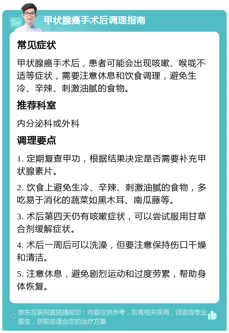 甲状腺癌手术后调理指南 常见症状 甲状腺癌手术后，患者可能会出现咳嗽、喉咙不适等症状，需要注意休息和饮食调理，避免生冷、辛辣、刺激油腻的食物。 推荐科室 内分泌科或外科 调理要点 1. 定期复查甲功，根据结果决定是否需要补充甲状腺素片。 2. 饮食上避免生冷、辛辣、刺激油腻的食物，多吃易于消化的蔬菜如黑木耳、南瓜藤等。 3. 术后第四天仍有咳嗽症状，可以尝试服用甘草合剂缓解症状。 4. 术后一周后可以洗澡，但要注意保持伤口干燥和清洁。 5. 注意休息，避免剧烈运动和过度劳累，帮助身体恢复。