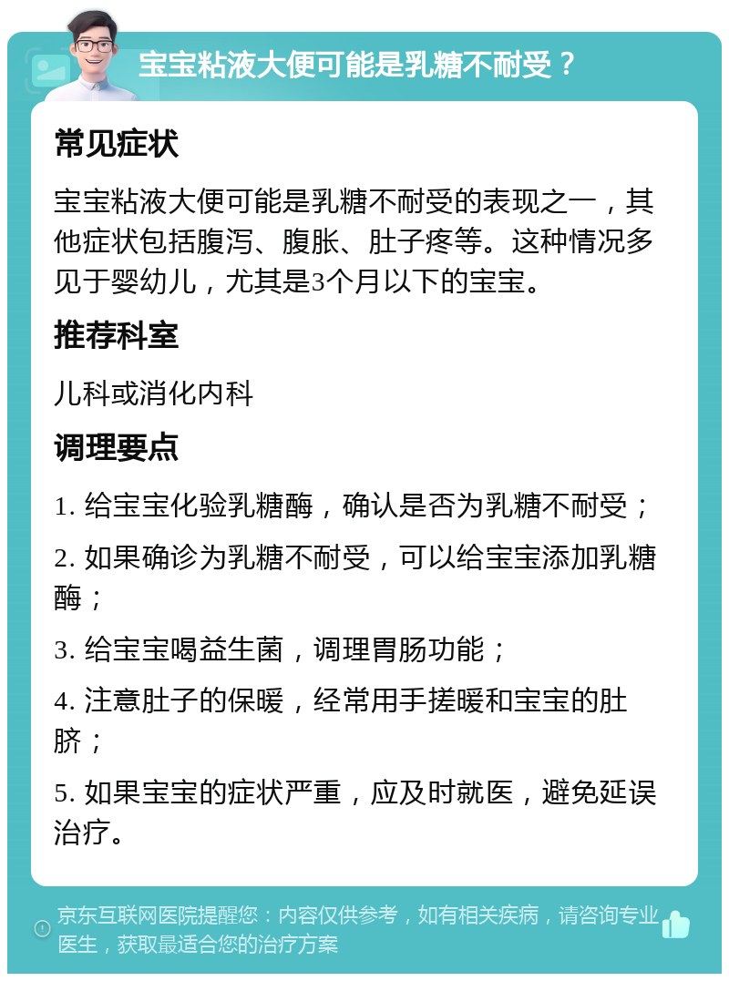 宝宝粘液大便可能是乳糖不耐受？ 常见症状 宝宝粘液大便可能是乳糖不耐受的表现之一，其他症状包括腹泻、腹胀、肚子疼等。这种情况多见于婴幼儿，尤其是3个月以下的宝宝。 推荐科室 儿科或消化内科 调理要点 1. 给宝宝化验乳糖酶，确认是否为乳糖不耐受； 2. 如果确诊为乳糖不耐受，可以给宝宝添加乳糖酶； 3. 给宝宝喝益生菌，调理胃肠功能； 4. 注意肚子的保暖，经常用手搓暖和宝宝的肚脐； 5. 如果宝宝的症状严重，应及时就医，避免延误治疗。