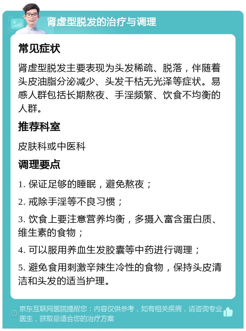 肾虚型脱发的治疗与调理 常见症状 肾虚型脱发主要表现为头发稀疏、脱落，伴随着头皮油脂分泌减少、头发干枯无光泽等症状。易感人群包括长期熬夜、手淫频繁、饮食不均衡的人群。 推荐科室 皮肤科或中医科 调理要点 1. 保证足够的睡眠，避免熬夜； 2. 戒除手淫等不良习惯； 3. 饮食上要注意营养均衡，多摄入富含蛋白质、维生素的食物； 4. 可以服用养血生发胶囊等中药进行调理； 5. 避免食用刺激辛辣生冷性的食物，保持头皮清洁和头发的适当护理。