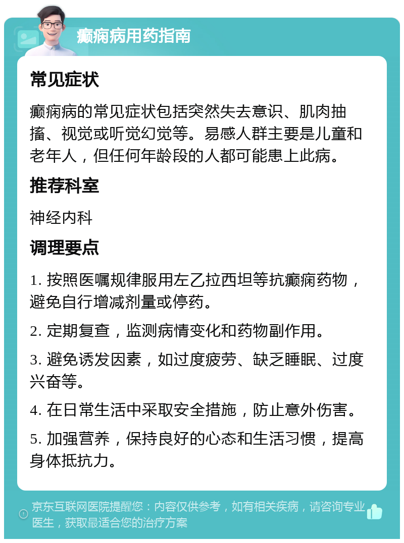 癫痫病用药指南 常见症状 癫痫病的常见症状包括突然失去意识、肌肉抽搐、视觉或听觉幻觉等。易感人群主要是儿童和老年人，但任何年龄段的人都可能患上此病。 推荐科室 神经内科 调理要点 1. 按照医嘱规律服用左乙拉西坦等抗癫痫药物，避免自行增减剂量或停药。 2. 定期复查，监测病情变化和药物副作用。 3. 避免诱发因素，如过度疲劳、缺乏睡眠、过度兴奋等。 4. 在日常生活中采取安全措施，防止意外伤害。 5. 加强营养，保持良好的心态和生活习惯，提高身体抵抗力。