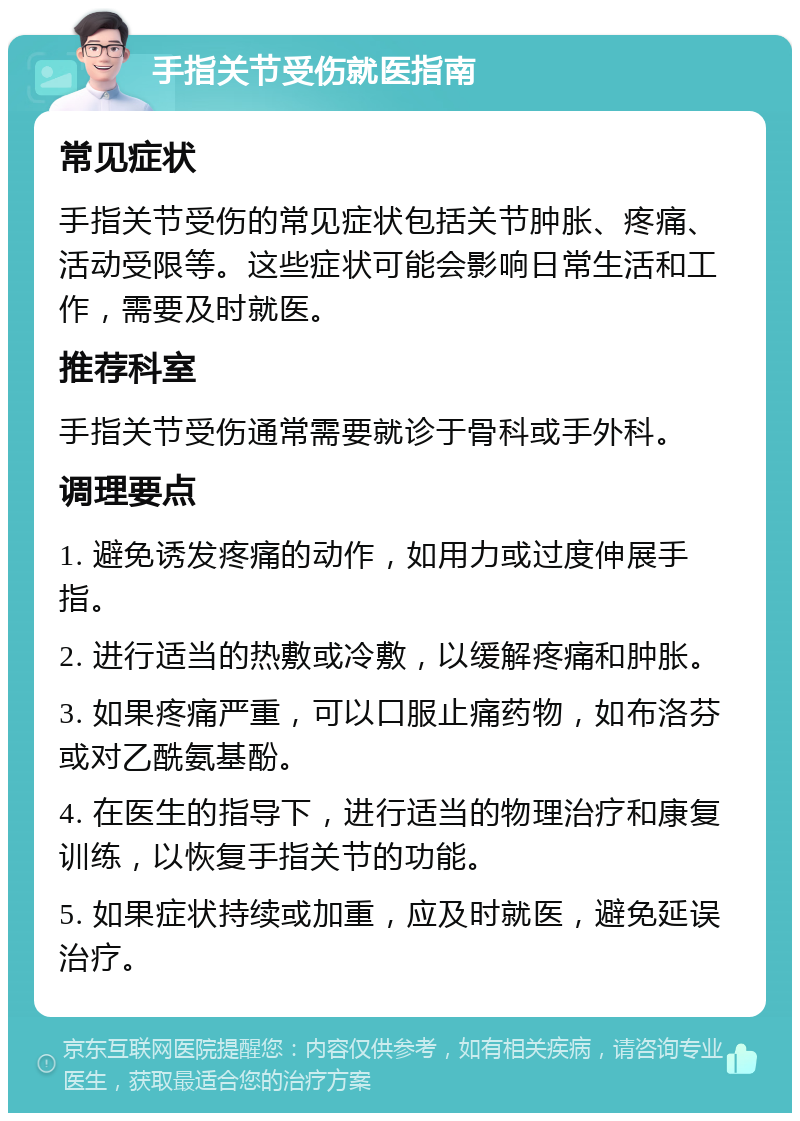 手指关节受伤就医指南 常见症状 手指关节受伤的常见症状包括关节肿胀、疼痛、活动受限等。这些症状可能会影响日常生活和工作，需要及时就医。 推荐科室 手指关节受伤通常需要就诊于骨科或手外科。 调理要点 1. 避免诱发疼痛的动作，如用力或过度伸展手指。 2. 进行适当的热敷或冷敷，以缓解疼痛和肿胀。 3. 如果疼痛严重，可以口服止痛药物，如布洛芬或对乙酰氨基酚。 4. 在医生的指导下，进行适当的物理治疗和康复训练，以恢复手指关节的功能。 5. 如果症状持续或加重，应及时就医，避免延误治疗。