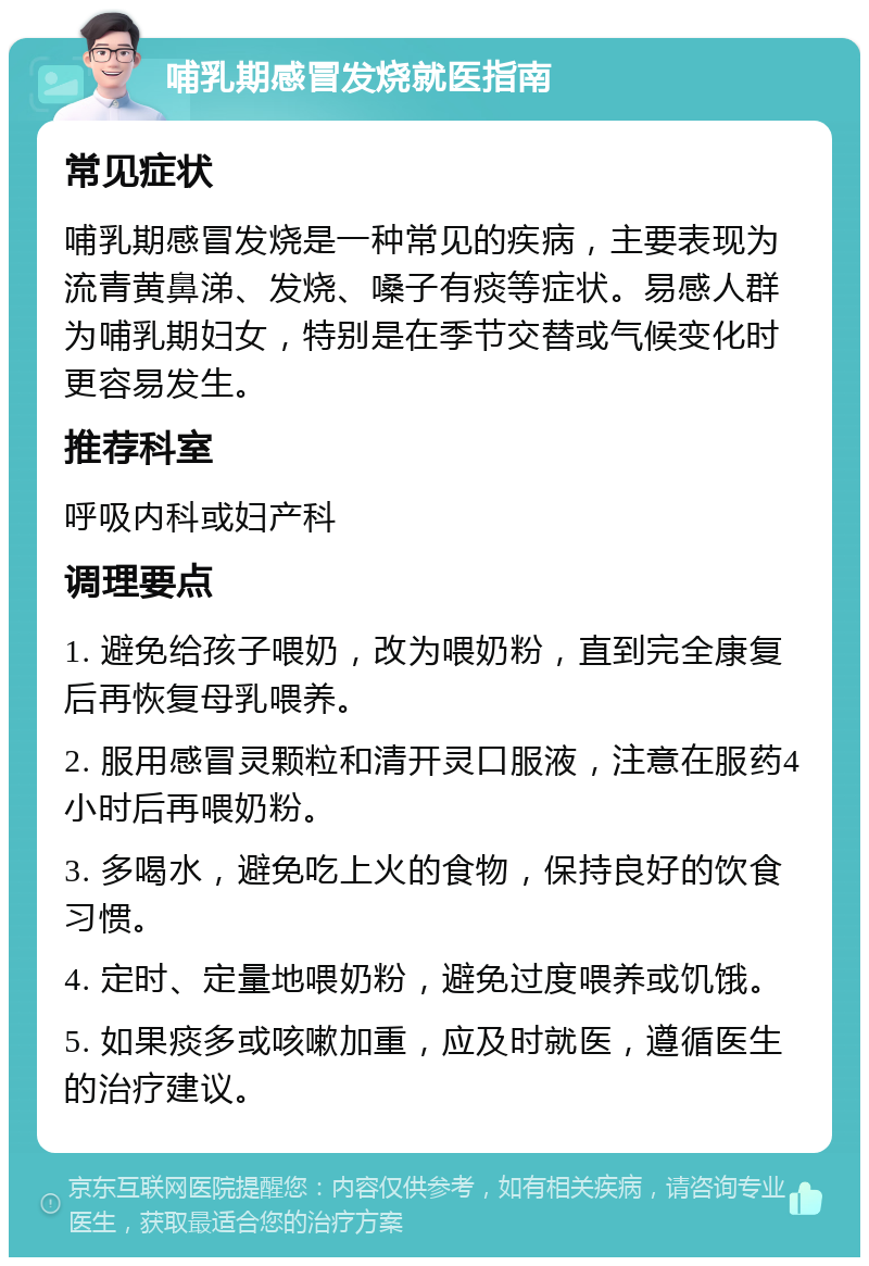 哺乳期感冒发烧就医指南 常见症状 哺乳期感冒发烧是一种常见的疾病，主要表现为流青黄鼻涕、发烧、嗓子有痰等症状。易感人群为哺乳期妇女，特别是在季节交替或气候变化时更容易发生。 推荐科室 呼吸内科或妇产科 调理要点 1. 避免给孩子喂奶，改为喂奶粉，直到完全康复后再恢复母乳喂养。 2. 服用感冒灵颗粒和清开灵口服液，注意在服药4小时后再喂奶粉。 3. 多喝水，避免吃上火的食物，保持良好的饮食习惯。 4. 定时、定量地喂奶粉，避免过度喂养或饥饿。 5. 如果痰多或咳嗽加重，应及时就医，遵循医生的治疗建议。