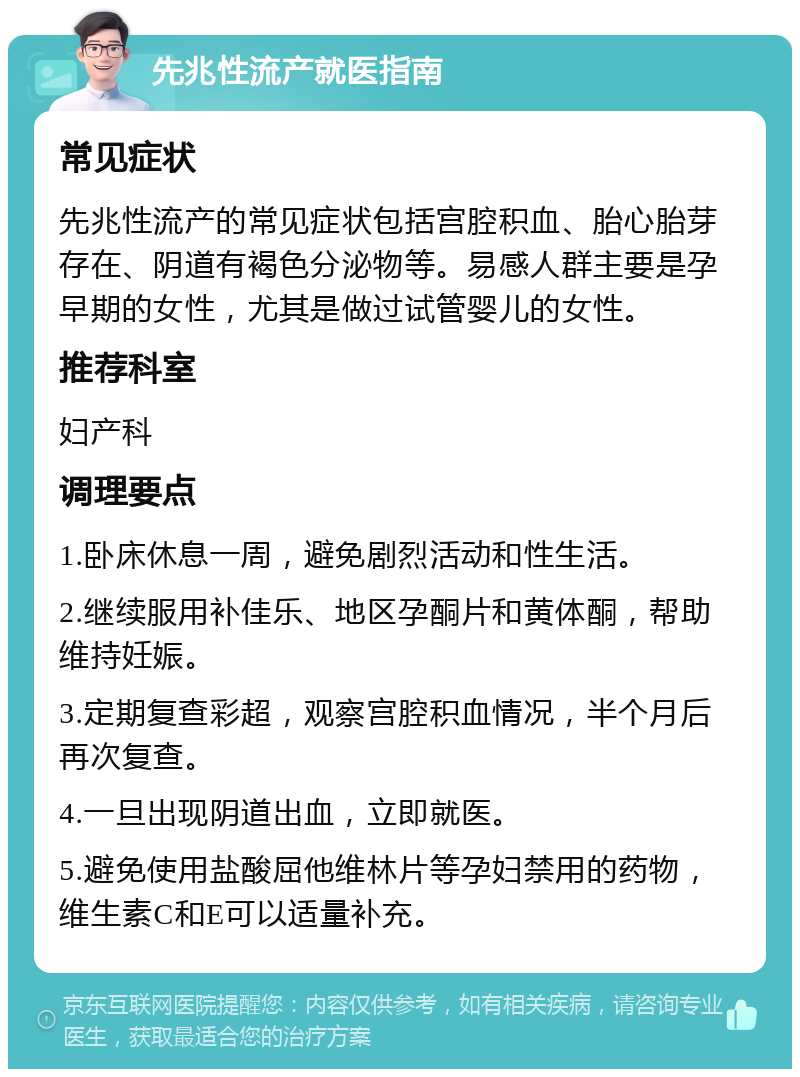 先兆性流产就医指南 常见症状 先兆性流产的常见症状包括宫腔积血、胎心胎芽存在、阴道有褐色分泌物等。易感人群主要是孕早期的女性，尤其是做过试管婴儿的女性。 推荐科室 妇产科 调理要点 1.卧床休息一周，避免剧烈活动和性生活。 2.继续服用补佳乐、地区孕酮片和黄体酮，帮助维持妊娠。 3.定期复查彩超，观察宫腔积血情况，半个月后再次复查。 4.一旦出现阴道出血，立即就医。 5.避免使用盐酸屈他维林片等孕妇禁用的药物，维生素C和E可以适量补充。