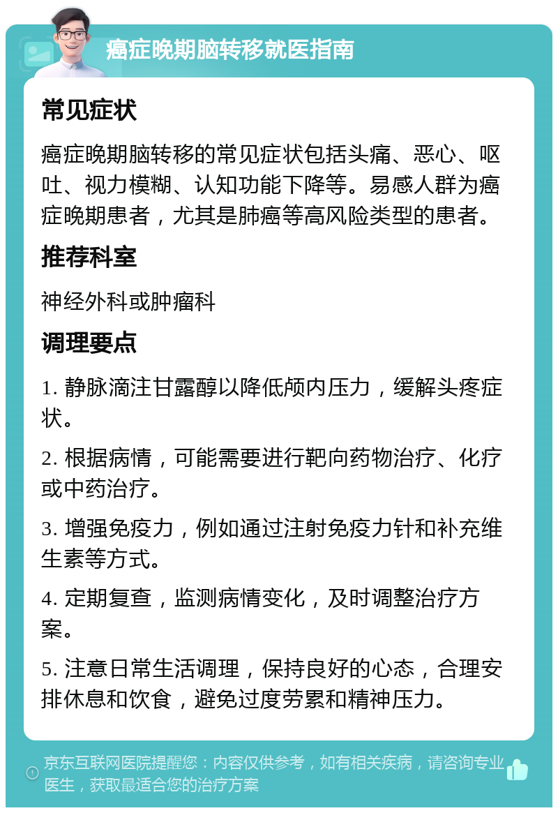 癌症晚期脑转移就医指南 常见症状 癌症晚期脑转移的常见症状包括头痛、恶心、呕吐、视力模糊、认知功能下降等。易感人群为癌症晚期患者，尤其是肺癌等高风险类型的患者。 推荐科室 神经外科或肿瘤科 调理要点 1. 静脉滴注甘露醇以降低颅内压力，缓解头疼症状。 2. 根据病情，可能需要进行靶向药物治疗、化疗或中药治疗。 3. 增强免疫力，例如通过注射免疫力针和补充维生素等方式。 4. 定期复查，监测病情变化，及时调整治疗方案。 5. 注意日常生活调理，保持良好的心态，合理安排休息和饮食，避免过度劳累和精神压力。