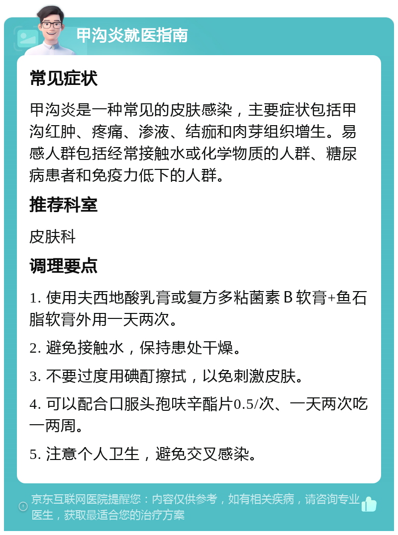 甲沟炎就医指南 常见症状 甲沟炎是一种常见的皮肤感染，主要症状包括甲沟红肿、疼痛、渗液、结痂和肉芽组织增生。易感人群包括经常接触水或化学物质的人群、糖尿病患者和免疫力低下的人群。 推荐科室 皮肤科 调理要点 1. 使用夫西地酸乳膏或复方多粘菌素Ｂ软膏+鱼石脂软膏外用一天两次。 2. 避免接触水，保持患处干燥。 3. 不要过度用碘酊擦拭，以免刺激皮肤。 4. 可以配合口服头孢呋辛酯片0.5/次、一天两次吃一两周。 5. 注意个人卫生，避免交叉感染。