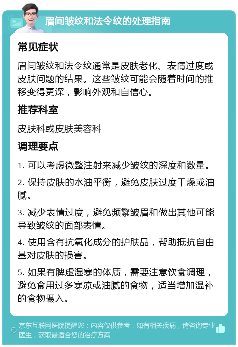 眉间皱纹和法令纹的处理指南 常见症状 眉间皱纹和法令纹通常是皮肤老化、表情过度或皮肤问题的结果。这些皱纹可能会随着时间的推移变得更深，影响外观和自信心。 推荐科室 皮肤科或皮肤美容科 调理要点 1. 可以考虑微整注射来减少皱纹的深度和数量。 2. 保持皮肤的水油平衡，避免皮肤过度干燥或油腻。 3. 减少表情过度，避免频繁皱眉和做出其他可能导致皱纹的面部表情。 4. 使用含有抗氧化成分的护肤品，帮助抵抗自由基对皮肤的损害。 5. 如果有脾虚湿寒的体质，需要注意饮食调理，避免食用过多寒凉或油腻的食物，适当增加温补的食物摄入。